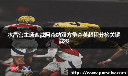 水晶宫主场迎战阿森纳双方争夺英超积分榜关键战役