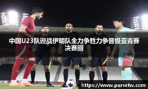 中国U23队迎战伊朗队全力争胜力争晋级亚青赛决赛圈